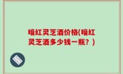 暗红灵芝酒价格(暗红灵芝酒多少钱一瓶？)