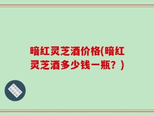 暗红灵芝酒价格(暗红灵芝酒多少钱一瓶？)
