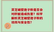 灵芝破壁孢子粉是否会对肝脏造成伤害？科学解析灵芝破壁孢子粉的功效与安全性？