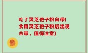 吃了灵芝孢子粉白带(食用灵芝孢子粉后出现白带，值得注意)