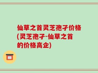 仙草之首灵芝孢孑价格(灵芝孢孑-仙草之首的价格高企)