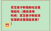 灵芝孢子粉饭前吃还是饭后吃. (最佳食用时间：灵芝孢子粉应该在饭前还是饭后食用？)