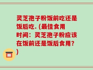灵芝孢子粉饭前吃还是饭后吃. (最佳食用时间：灵芝孢子粉应该在饭前还是饭后食用？)