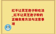 红不让灵芝孢子粉吃法_红不让灵芝孢子粉的正确食用方法与注意事项