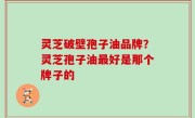 灵芝破壁孢子油品牌？灵芝孢子油最好是那个牌子的