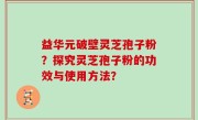 益华元破壁灵芝孢子粉？探究灵芝孢子粉的功效与使用方法？