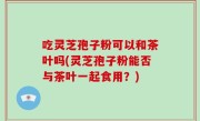 吃灵芝孢子粉可以和茶叶吗(灵芝孢子粉能否与茶叶一起食用？)