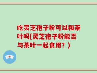 吃灵芝孢子粉可以和茶叶吗(灵芝孢子粉能否与茶叶一起食用？)