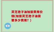 灵芝孢子油加盟费用价格(加盟灵芝孢子油需要多少费用？)