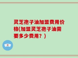 灵芝孢子油加盟费用价格(加盟灵芝孢子油需要多少费用？)