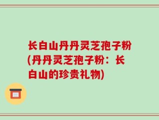 长白山丹丹灵芝孢子粉(丹丹灵芝孢子粉：长白山的珍贵礼物)