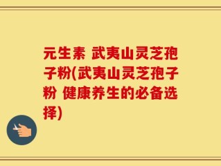 元生素 武夷山灵芝孢子粉(武夷山灵芝孢子粉 健康养生的必备选择)