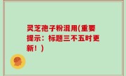 灵芝孢子粉混用(重要提示：标题三不五时更新！)