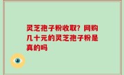 灵芝孢子粉收取？网购几十元的灵芝孢子粉是真的吗