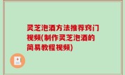 灵芝泡酒方法推荐窍门视频(制作灵芝泡酒的简易教程视频)