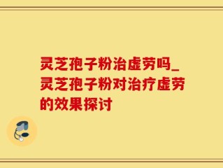 灵芝孢子粉治虚劳吗_灵芝孢子粉对治疗虚劳的效果探讨