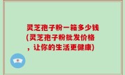 灵芝孢子粉一箱多少钱(灵芝孢子粉批发价格，让你的生活更健康)