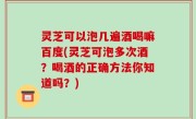 灵芝可以泡几遍酒喝嘛百度(灵芝可泡多次酒？喝酒的正确方法你知道吗？)