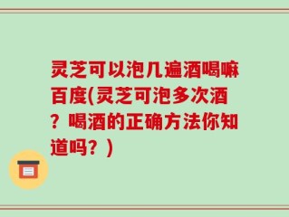 灵芝可以泡几遍酒喝嘛百度(灵芝可泡多次酒？喝酒的正确方法你知道吗？)