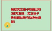 破壁灵芝孢子粉菌丝粉(研究发现：灵芝孢子粉和菌丝粉有助身体康健)