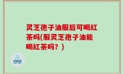 灵芝孢子油服后可喝红茶吗(服灵芝孢子油能喝红茶吗？)