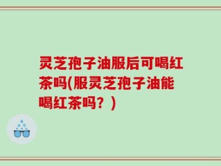灵芝孢子油服后可喝红茶吗(服灵芝孢子油能喝红茶吗？)