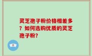 灵芝孢子粉价格相差多？如何选购优质的灵芝孢子粉？