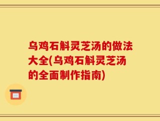 乌鸡石斛灵芝汤的做法大全(乌鸡石斛灵芝汤的全面制作指南)