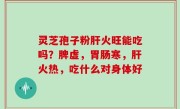 灵芝孢子粉肝火旺能吃吗？脾虚，胃肠寒，肝火热，吃什么对身体好