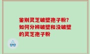 鉴别灵芝破壁孢子粉？如何分辨破壁和没破壁的灵芝孢子粉