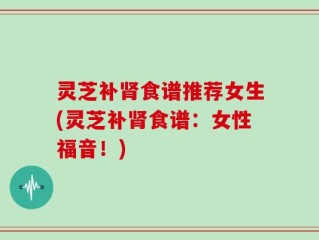 灵芝补肾食谱推荐女生(灵芝补肾食谱：女性福音！)