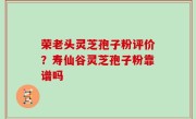 荣老头灵芝孢子粉评价？寿仙谷灵芝孢子粉靠谱吗
