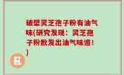 破壁灵芝孢子粉有油气味(研究发现：灵芝孢子粉散发出油气味道！)
