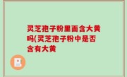 灵芝孢子粉里面含大黄吗(灵芝孢子粉中是否含有大黄