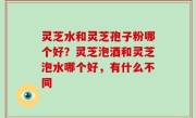 灵芝水和灵芝孢子粉哪个好？灵芝泡酒和灵芝泡水哪个好，有什么不同