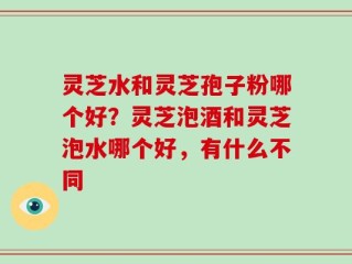 灵芝水和灵芝孢子粉哪个好？灵芝泡酒和灵芝泡水哪个好，有什么不同