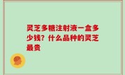 灵芝多糖注射液一盒多少钱？什么品种的灵芝最贵