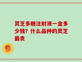 灵芝多糖注射液一盒多少钱？什么品种的灵芝最贵