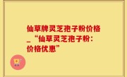 仙草牌灵芝孢子粉价格_“仙草灵芝孢子粉：价格优惠”
