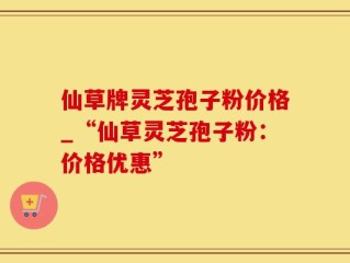 仙草牌灵芝孢子粉价格_“仙草灵芝孢子粉：价格优惠”