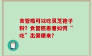 食管癌可以吃灵芝孢子粉？食管癌患者如何“吃”出健康来？