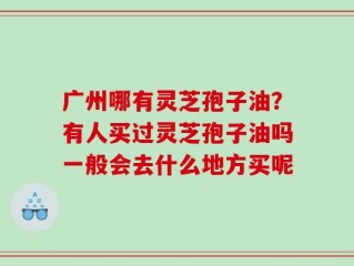 广州哪有灵芝孢子油？有人买过灵芝孢子油吗一般会去什么地方买呢