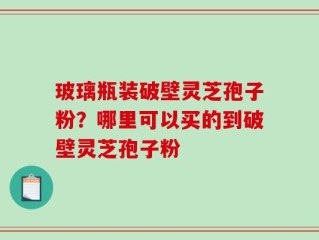 玻璃瓶装破壁灵芝孢子粉？哪里可以买的到破壁灵芝孢子粉