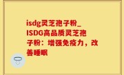 isdg灵芝孢子粉_ISDG高品质灵芝孢子粉：增强免疫力，改善睡眠
