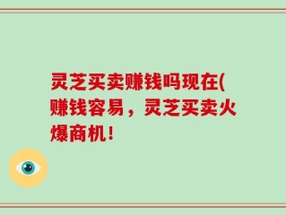 灵芝买卖赚钱吗现在(赚钱容易，灵芝买卖火爆商机！