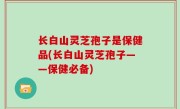 长白山灵芝孢子是保健品(长白山灵芝孢子——保健必备)