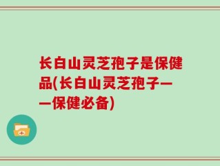 长白山灵芝孢子是保健品(长白山灵芝孢子——保健必备)