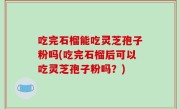 吃完石榴能吃灵芝孢子粉吗(吃完石榴后可以吃灵芝孢子粉吗？)