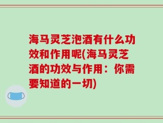 海马灵芝泡酒有什么功效和作用呢(海马灵芝酒的功效与作用：你需要知道的一切)