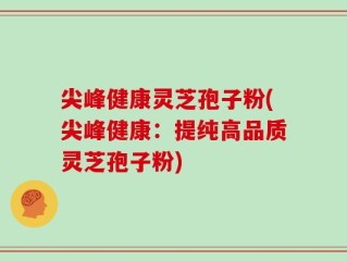 尖峰健康灵芝孢子粉(尖峰健康：提纯高品质灵芝孢子粉)